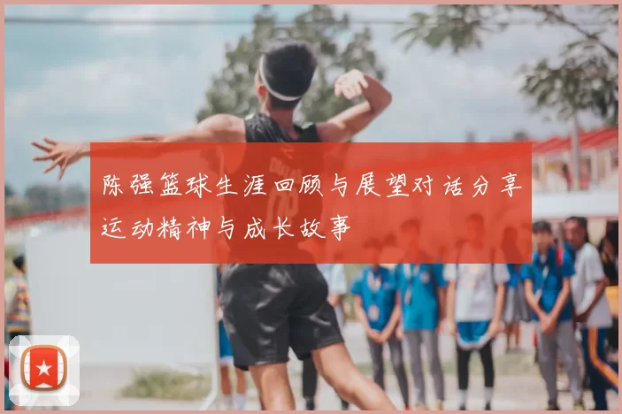 陈强篮球生涯回顾与展望对话分享运动精神与成长故事