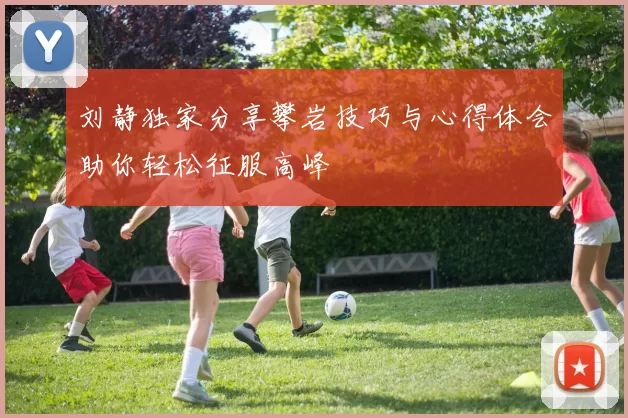 刘静独家分享攀岩技巧与心得体会助你轻松征服高峰