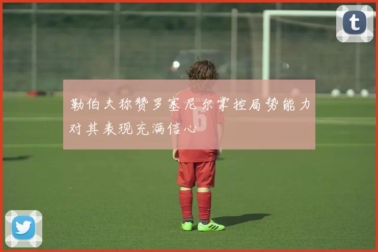勒伯夫称赞罗塞尼尔掌控局势能力对其表现充满信心