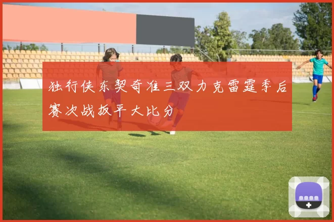 独行侠东契奇准三双力克雷霆季后赛次战扳平大比分