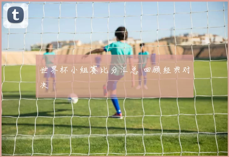 世界杯小组赛比分汇总 回顾经典对决