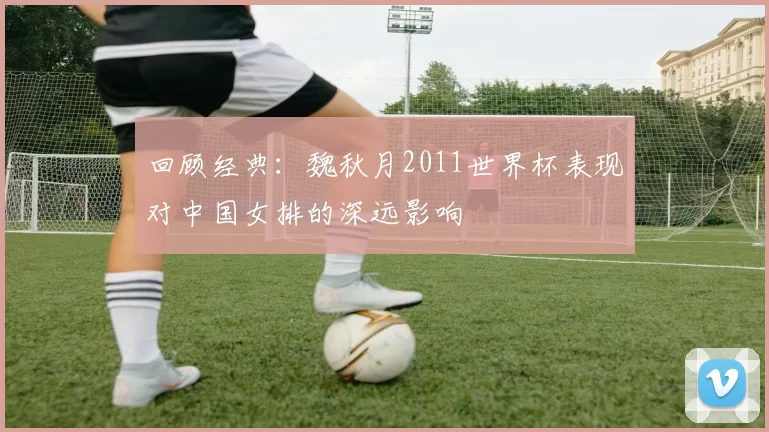 回顾经典:魏秋月2011世界杯表现对中国女排的深远影响