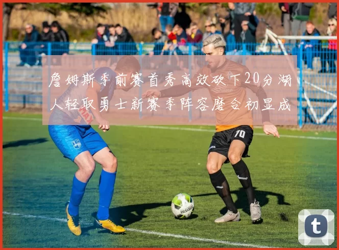 詹姆斯季前赛首秀高效砍下20分湖人轻取勇士新赛季阵容磨合初显成效