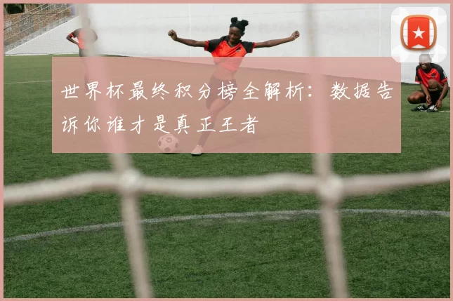 世界杯最终积分榜全解析：数据告诉你谁才是真正王者