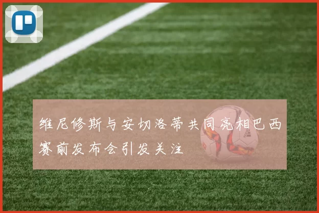 维尼修斯与安切洛蒂共同亮相巴西赛前发布会引发关注