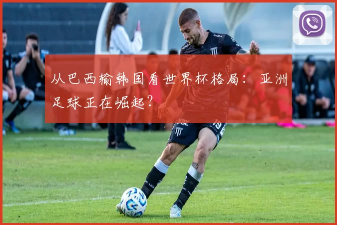 从巴西输韩国看世界杯格局:亚洲足球正在崛起?