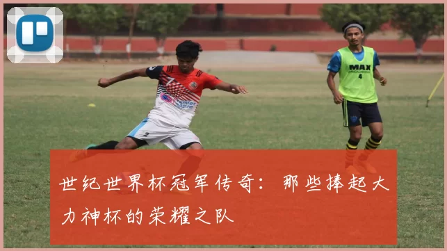 世纪世界杯冠军传奇：那些捧起大力神杯的荣耀之队