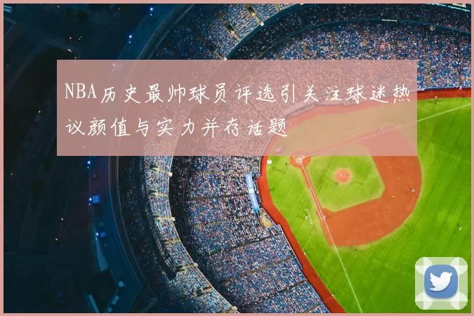 NBA历史最帅球员评选引关注球迷热议颜值与实力并存话题