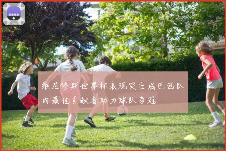 维尼修斯世界杯表现突出成巴西队内最佳贡献者助力球队争冠