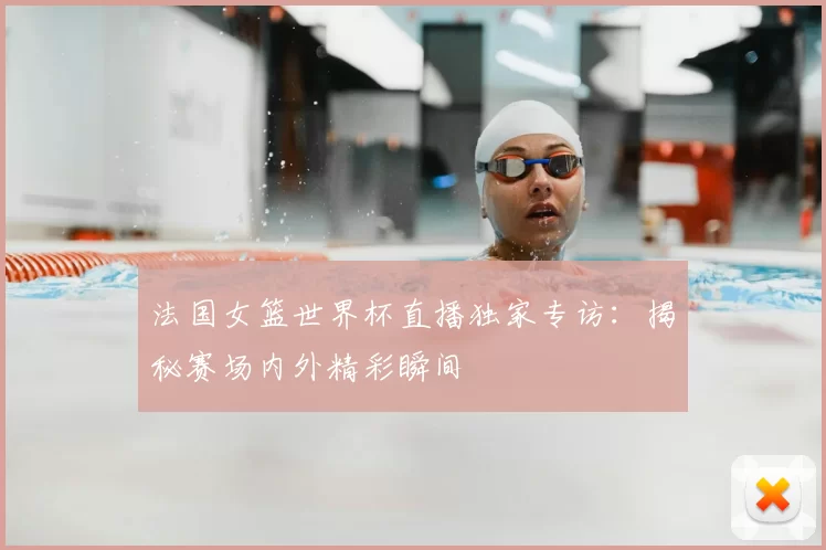 法国女篮世界杯直播独家专访：揭秘赛场内外精彩瞬间