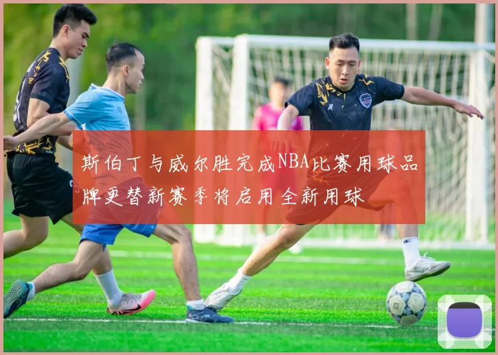 斯伯丁与威尔胜完成NBA比赛用球品牌更替新赛季将启用全新用球