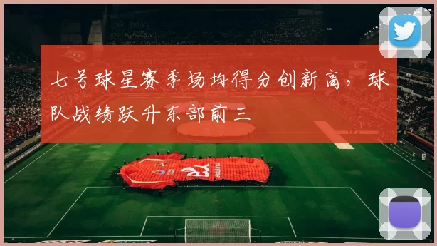 七号球星赛季场均得分创新高，球队战绩跃升东部前三