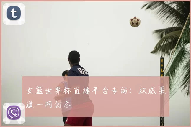 女篮世界杯直播平台专访：权威渠道一网打尽