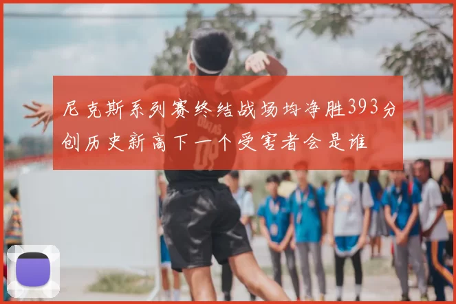 尼克斯系列赛终结战场均净胜393分创历史新高下一个受害者会是谁