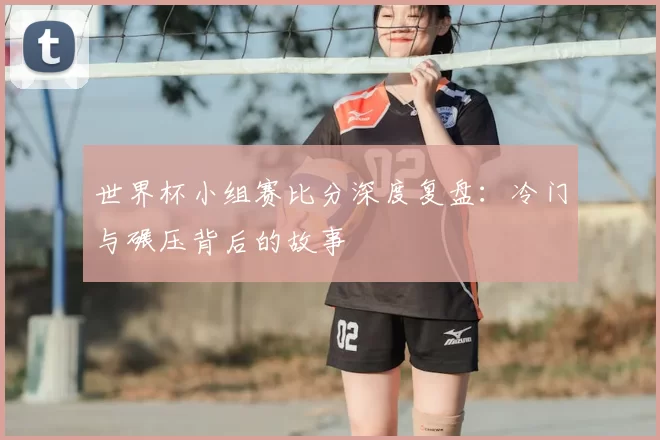 世界杯小组赛比分深度复盘:冷门与碾压背后的故事