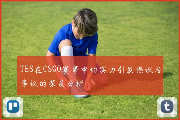 TES在CSGO赛事中的实力引发热议与争议的深度分析