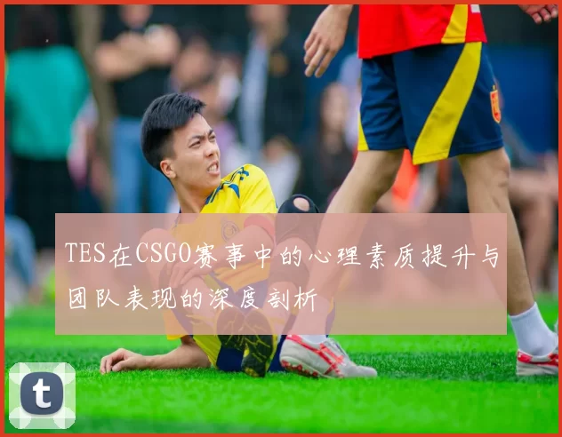 TES在CSGO赛事中的心理素质提升与团队表现的深度剖析