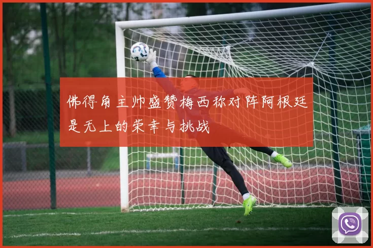 佛得角主帅盛赞梅西称对阵阿根廷是无上的荣幸与挑战