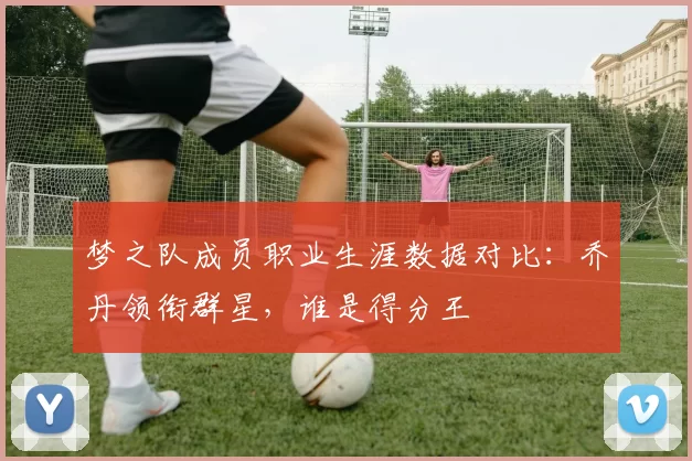 梦之队成员职业生涯数据对比：乔丹领衔群星，谁是得分王