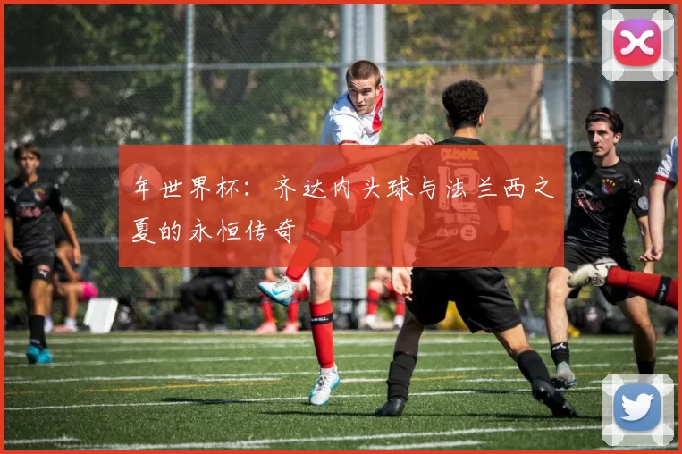 年世界杯：齐达内头球与法兰西之夏的永恒传奇