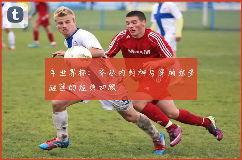 年世界杯:齐达内封神与罗纳尔多谜团的经典回顾