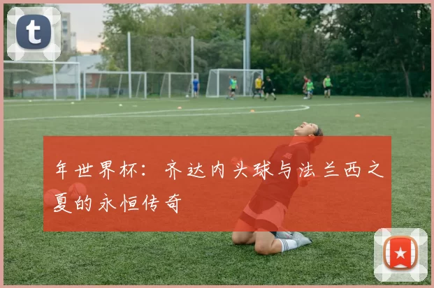 年世界杯：齐达内头球与法兰西之夏的永恒传奇