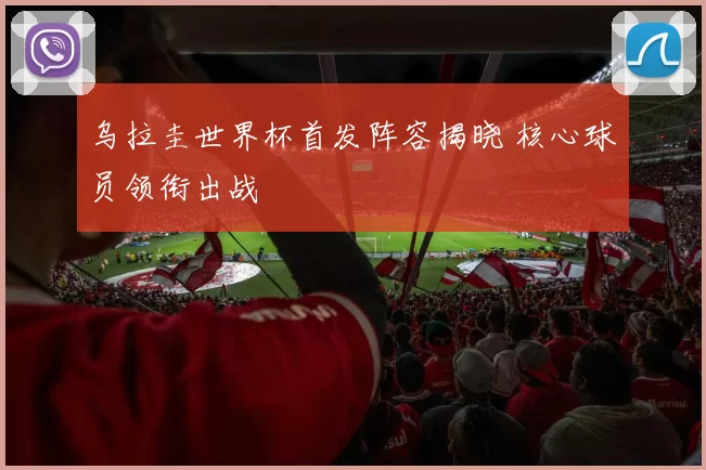 乌拉圭世界杯首发阵容揭晓 核心球员领衔出战