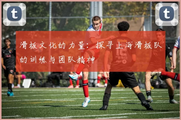 滑板文化的力量：探寻上海滑板队的训练与团队精神