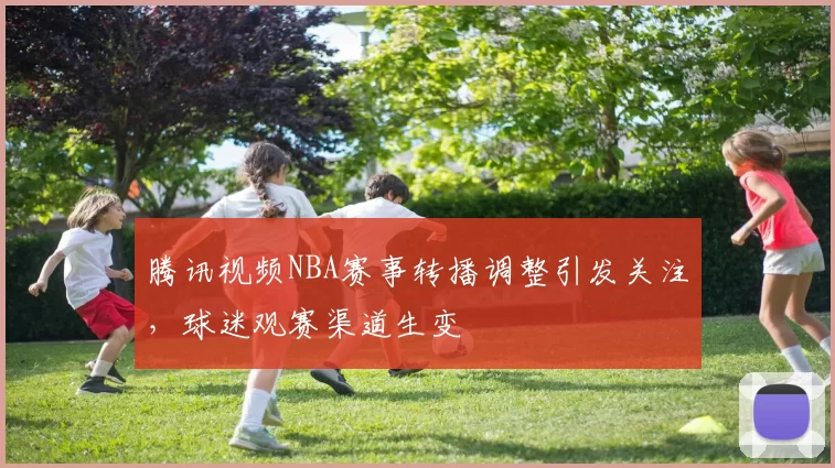 腾讯视频NBA赛事转播调整引发关注,球迷观赛渠道生变