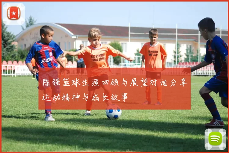 陈强篮球生涯回顾与展望对话分享运动精神与成长故事