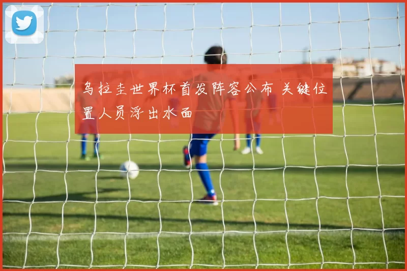 乌拉圭世界杯首发阵容公布 关键位置人员浮出水面