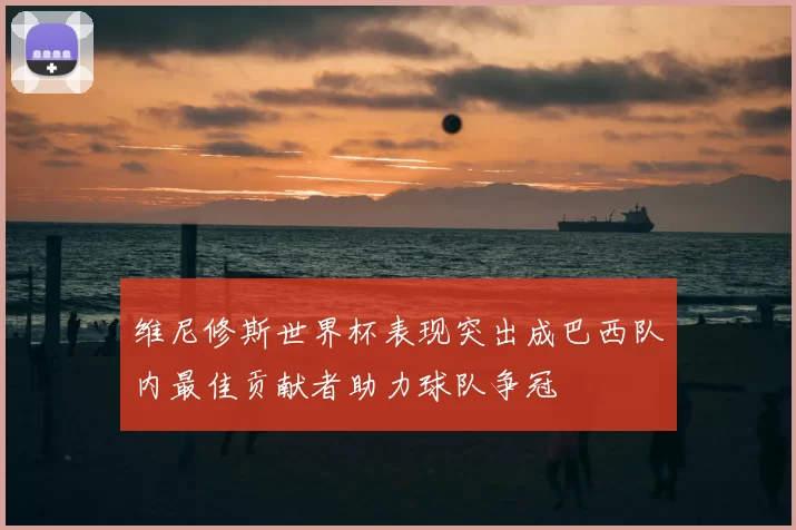 维尼修斯世界杯表现突出成巴西队内最佳贡献者助力球队争冠