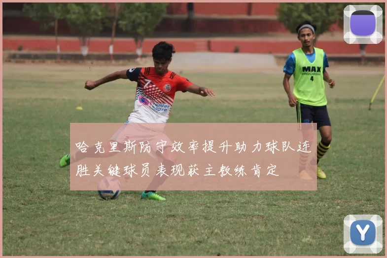 哈克里斯防守效率提升助力球队连胜关键球员表现获主教练肯定