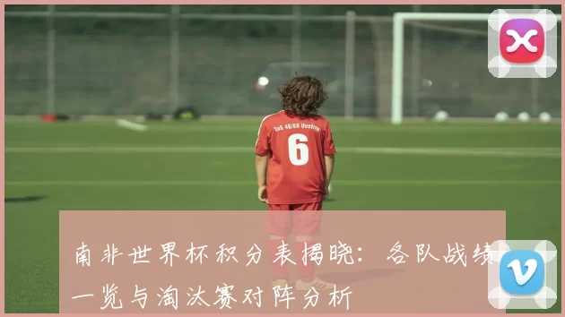 南非世界杯积分表揭晓：各队战绩一览与淘汰赛对阵分析