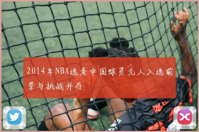 2014年NBA选秀中国球员无人入选前景与挑战并存