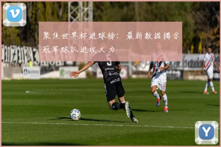 聚焦世界杯进球榜：最新数据揭示冠军球队进攻火力