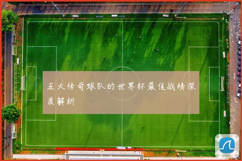 五大传奇球队的世界杯最佳战绩深度解析