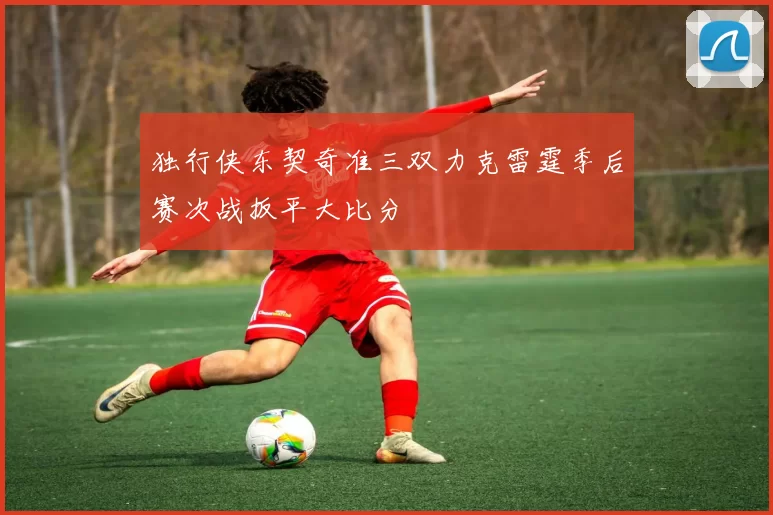 独行侠东契奇准三双力克雷霆季后赛次战扳平大比分