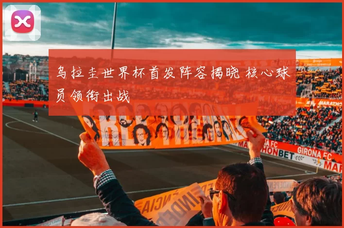 乌拉圭世界杯首发阵容揭晓 核心球员领衔出战