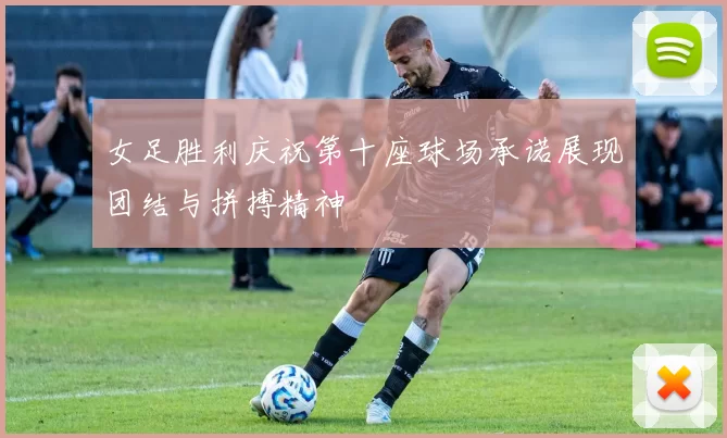 女足胜利庆祝第十座球场承诺展现团结与拼搏精神