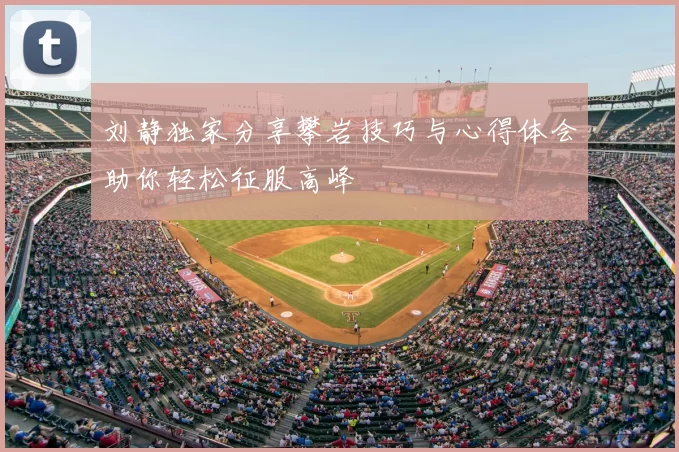 刘静独家分享攀岩技巧与心得体会助你轻松征服高峰