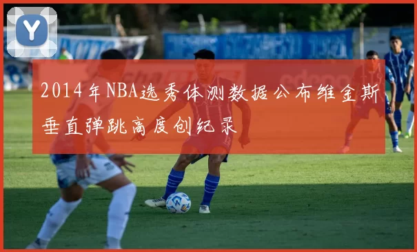 2014年NBA选秀体测数据公布维金斯垂直弹跳高度创纪录