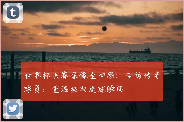 世界杯决赛录像全回顾：专访传奇球员，重温经典进球瞬间