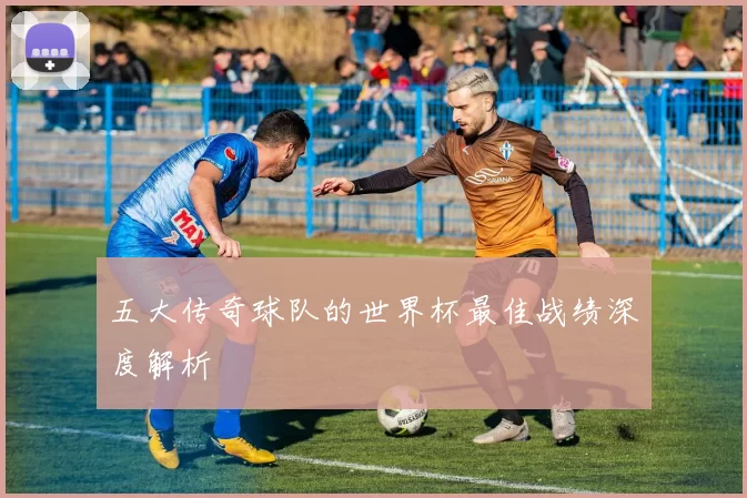 五大传奇球队的世界杯最佳战绩深度解析