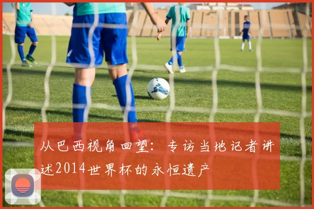 从巴西视角回望：专访当地记者讲述2014世界杯的永恒遗产
