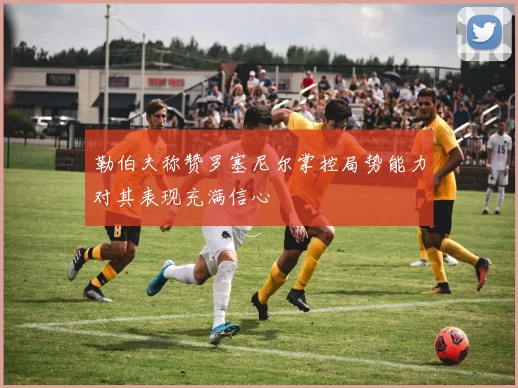 勒伯夫称赞罗塞尼尔掌控局势能力对其表现充满信心