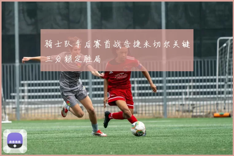 骑士队季后赛首战告捷米切尔关键三分锁定胜局
