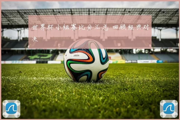 世界杯小组赛比分汇总 回顾经典对决