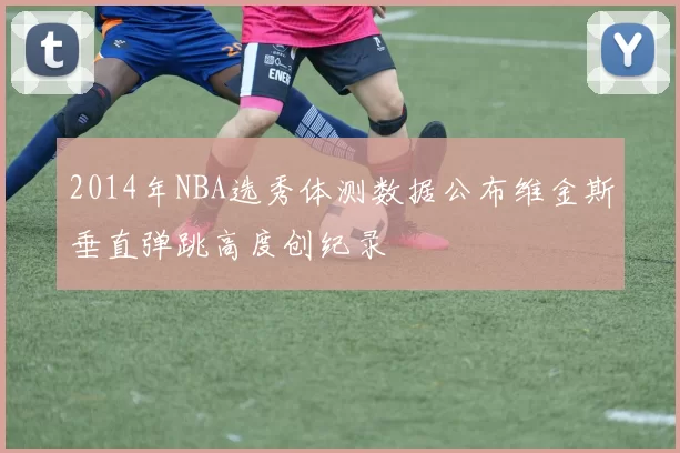 2014年NBA选秀体测数据公布维金斯垂直弹跳高度创纪录
