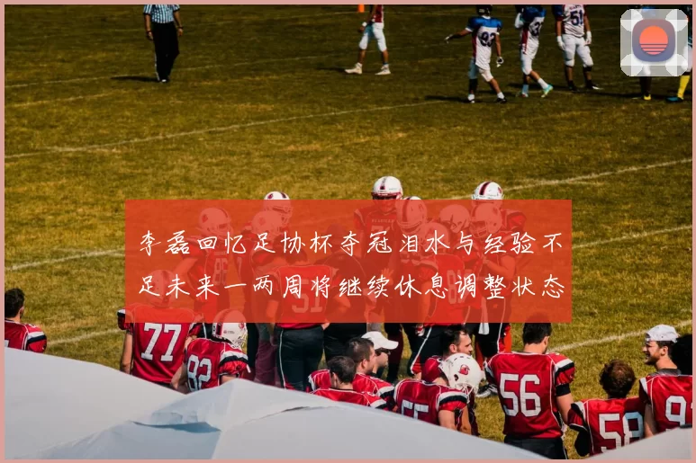 李磊回忆足协杯夺冠泪水与经验不足未来一两周将继续休息调整状态
